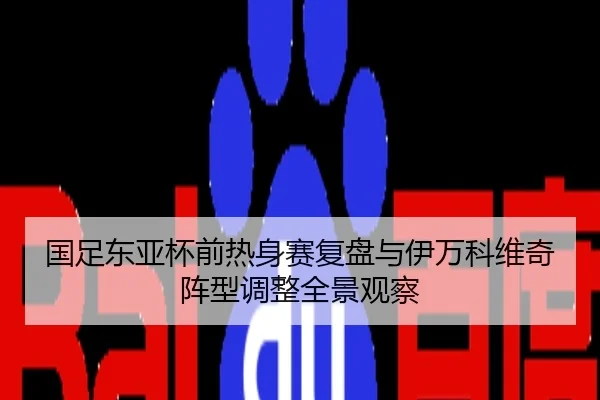 国足东亚杯前热身赛复盘与伊万科维奇阵型调整全景观察