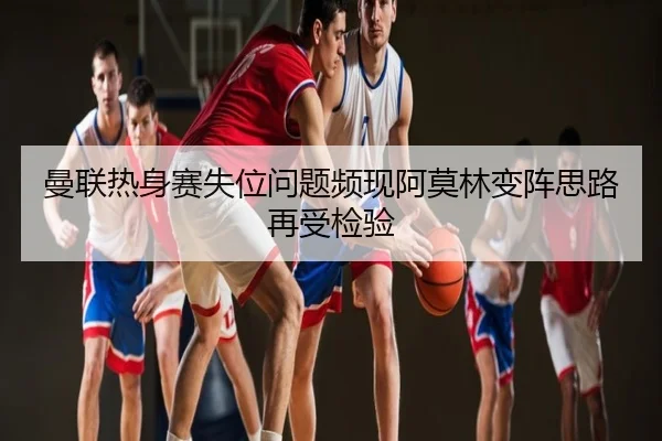 曼联热身赛失位问题频现阿莫林变阵思路再受检验