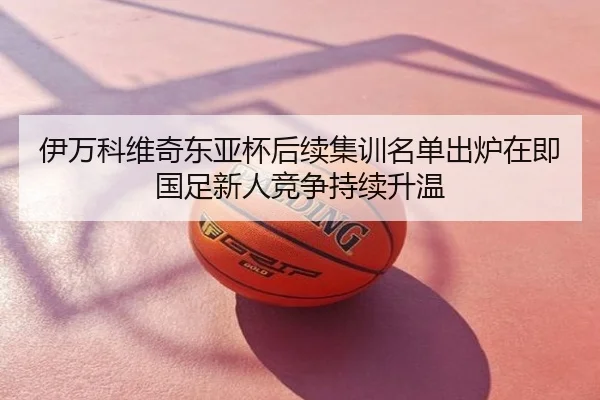 伊万科维奇东亚杯后续集训名单出炉在即国足新人竞争持续升温
