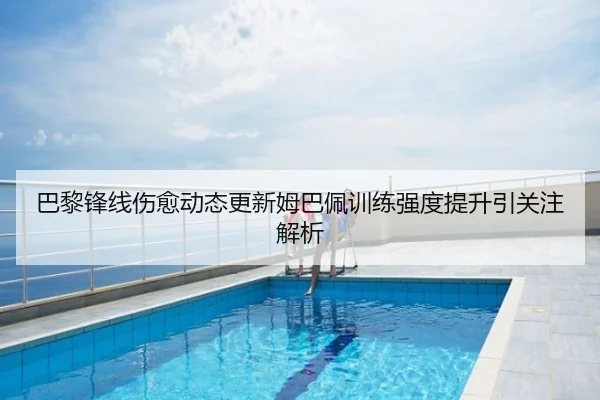 巴黎锋线伤愈动态更新姆巴佩训练强度提升引关注解析