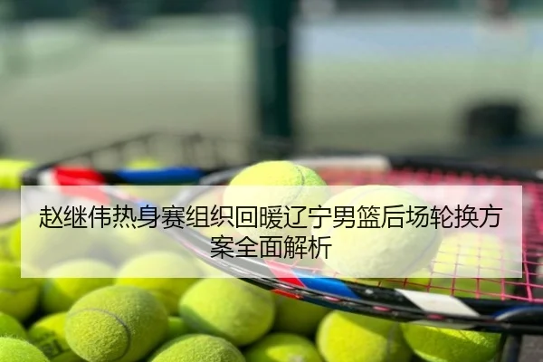 赵继伟热身赛组织回暖辽宁男篮后场轮换方案全面解析