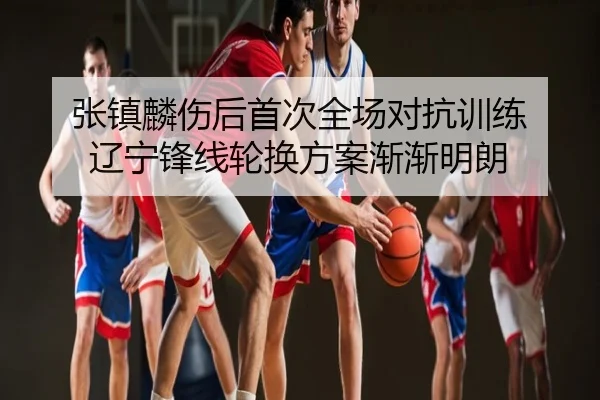张镇麟伤后首次全场对抗训练 辽宁锋线轮换方案渐渐明朗