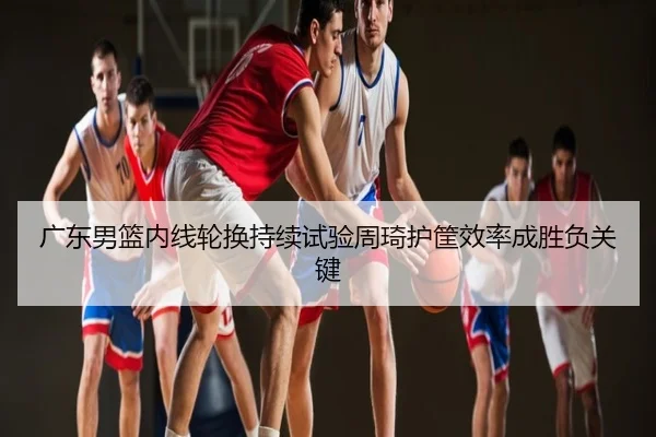 广东男篮内线轮换持续试验周琦护筐效率成胜负关键