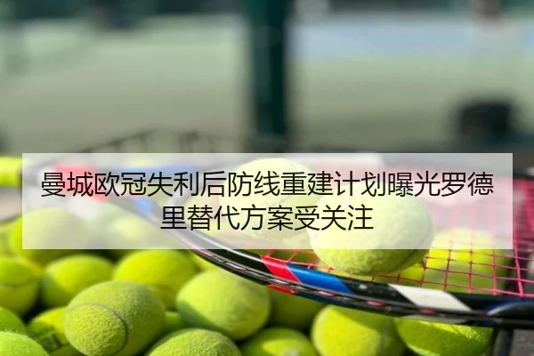 曼城欧冠失利后防线重建计划曝光罗德里替代方案受关注