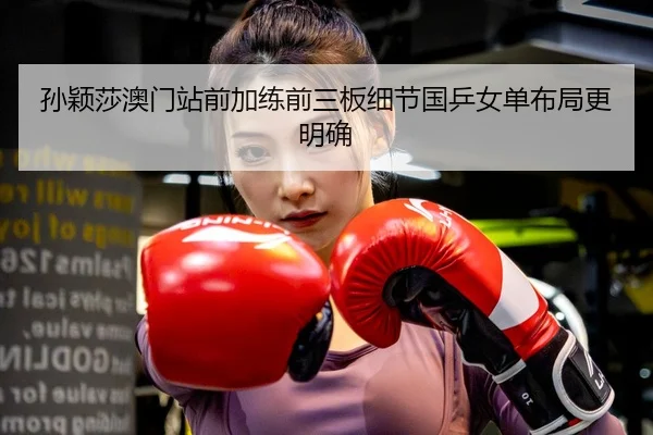 孙颖莎澳门站前加练前三板细节国乒女单布局更明确