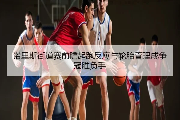 诺里斯街道赛前瞻起跑反应与轮胎管理成争冠胜负手