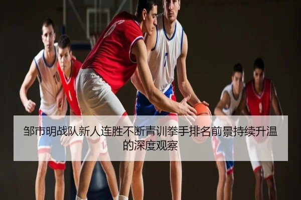 邹市明战队新人连胜不断青训拳手排名前景持续升温的深度观察