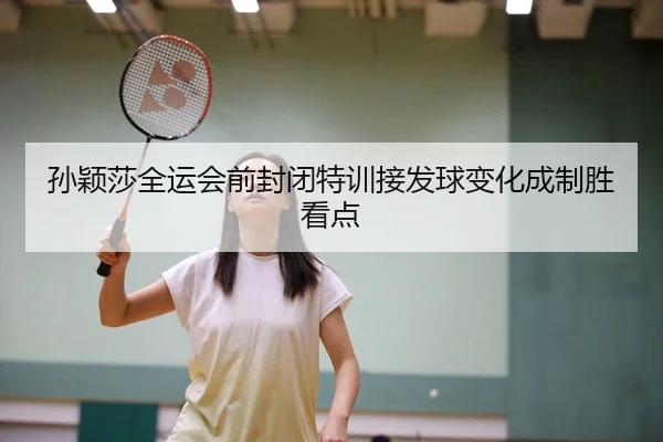 孙颖莎全运会前封闭特训接发球变化成制胜看点